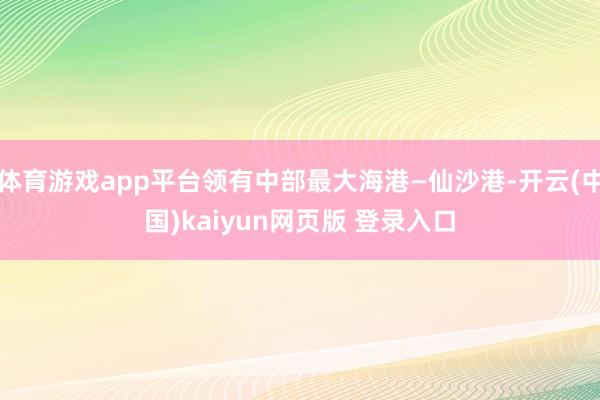 体育游戏app平台领有中部最大海港—仙沙港-开云(中国)kaiyun网页版 登录入口