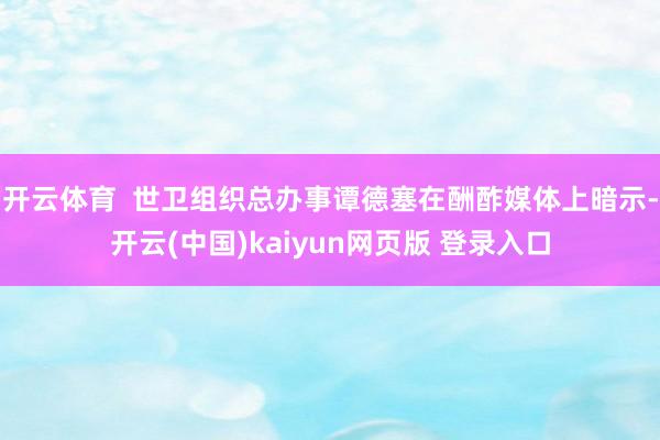 开云体育  世卫组织总办事谭德塞在酬酢媒体上暗示-开云(中国)kaiyun网页版 登录入口