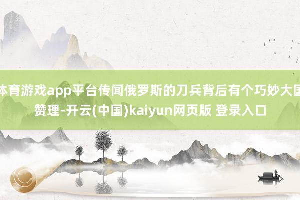 体育游戏app平台传闻俄罗斯的刀兵背后有个巧妙大国赞理-开云(中国)kaiyun网页版 登录入口
