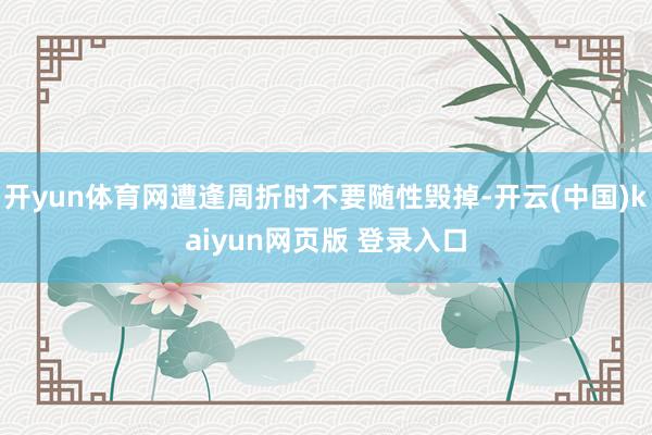 开yun体育网遭逢周折时不要随性毁掉-开云(中国)kaiyun网页版 登录入口