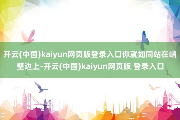 开云(中国)kaiyun网页版登录入口你就如同站在峭壁边上-开云(中国)kaiyun网页版 登录入口