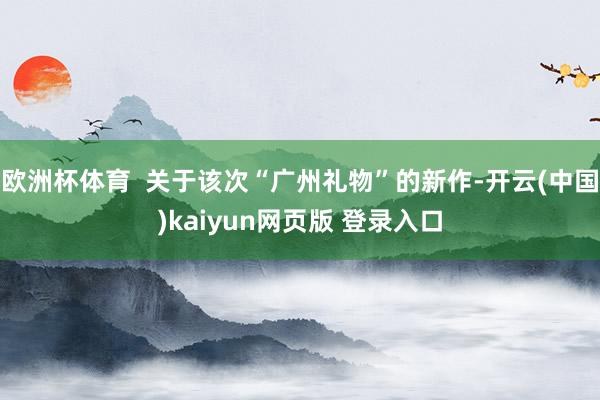 欧洲杯体育  关于该次“广州礼物”的新作-开云(中国)kaiyun网页版 登录入口