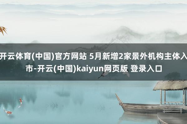 开云体育(中国)官方网站 5月新增2家景外机构主体入市-开云(中国)kaiyun网页版 登录入口