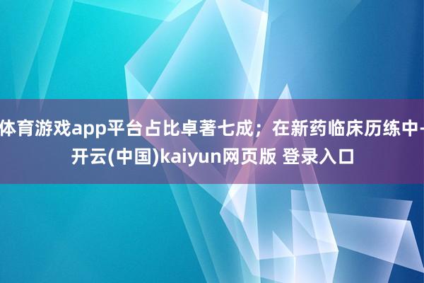 体育游戏app平台占比卓著七成；在新药临床历练中-开云(中国)kaiyun网页版 登录入口