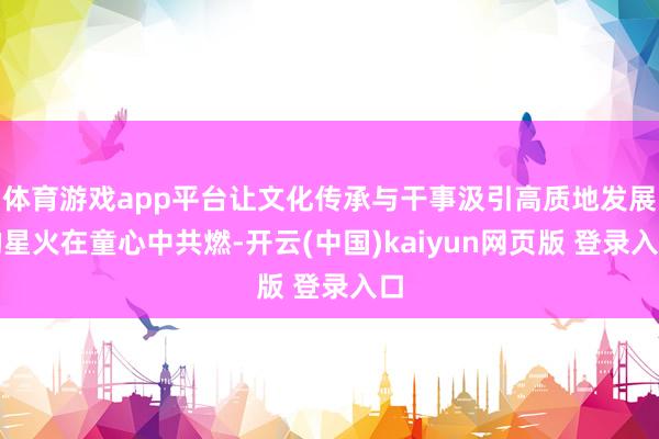 体育游戏app平台让文化传承与干事汲引高质地发展的星火在童心中共燃-开云(中国)kaiyun网页版 登录入口