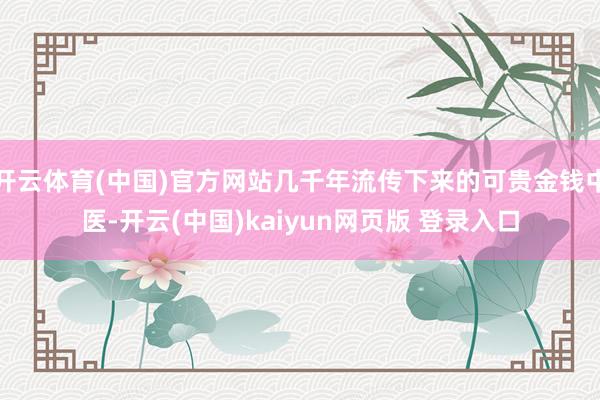 开云体育(中国)官方网站几千年流传下来的可贵金钱中医-开云(中国)kaiyun网页版 登录入口