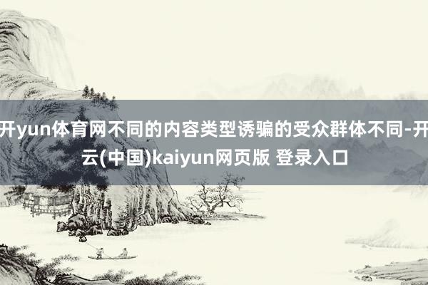 开yun体育网不同的内容类型诱骗的受众群体不同-开云(中国)kaiyun网页版 登录入口