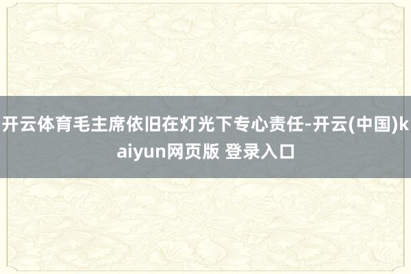 开云体育毛主席依旧在灯光下专心责任-开云(中国)kaiyun网页版 登录入口