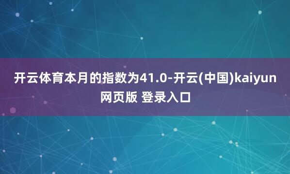 开云体育本月的指数为41.0-开云(中国)kaiyun网页版 登录入口