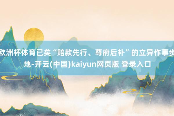 欧洲杯体育已矣“赔款先行、尊府后补”的立异作事步地-开云(中国)kaiyun网页版 登录入口
