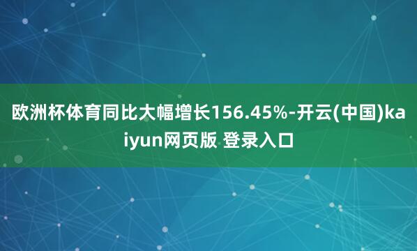 欧洲杯体育同比大幅增长156.45%-开云(中国)kaiyun网页版 登录入口