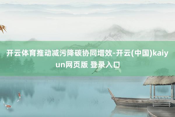 开云体育推动减污降碳协同增效-开云(中国)kaiyun网页版 登录入口