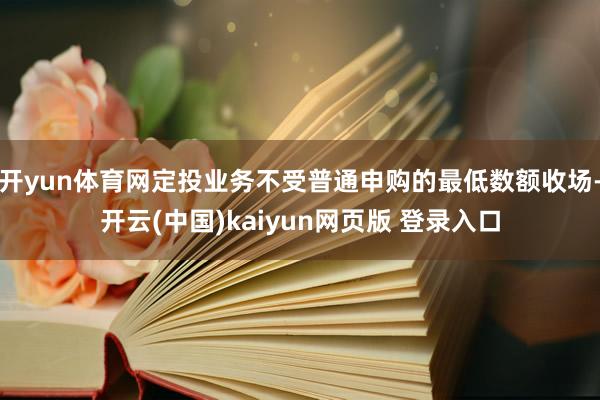 开yun体育网定投业务不受普通申购的最低数额收场-开云(中国)kaiyun网页版 登录入口
