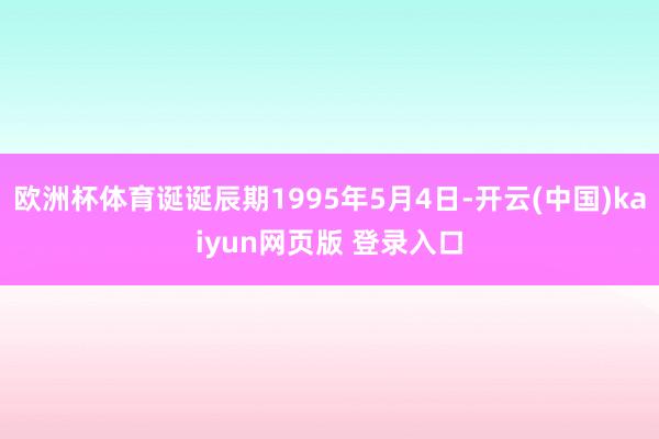 欧洲杯体育诞诞辰期1995年5月4日-开云(中国)kaiyun网页版 登录入口