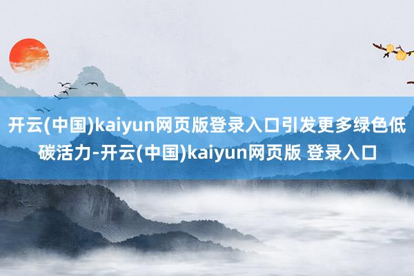 开云(中国)kaiyun网页版登录入口引发更多绿色低碳活力-开云(中国)kaiyun网页版 登录入口