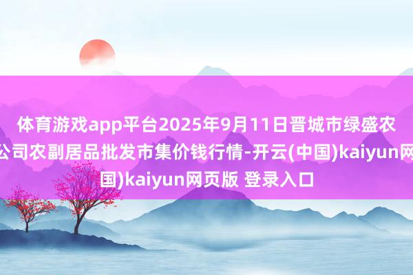 体育游戏app平台2025年9月11日晋城市绿盛农工商实业有限公司农副居品批发市集价钱行情-开云(中国)kaiyun网页版 登录入口