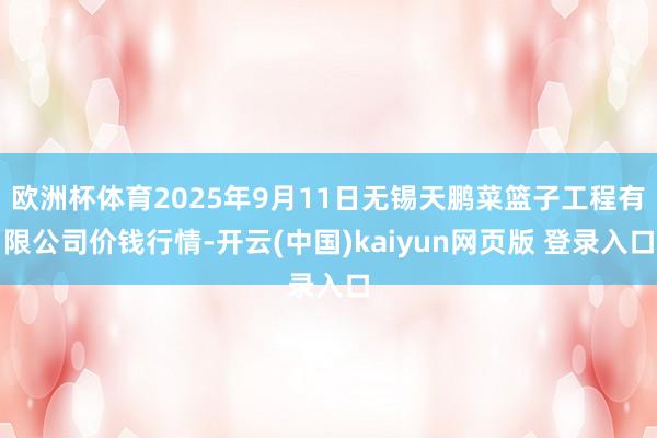 欧洲杯体育2025年9月11日无锡天鹏菜篮子工程有限公司价钱行情-开云(中国)kaiyun网页版 登录入口