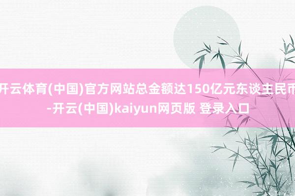 开云体育(中国)官方网站总金额达150亿元东谈主民币-开云(中国)kaiyun网页版 登录入口