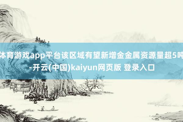 体育游戏app平台该区域有望新增金金属资源量超5吨-开云(中国)kaiyun网页版 登录入口